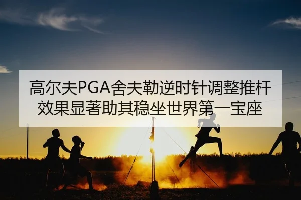 高尔夫PGA舍夫勒逆时针调整推杆效果显著助其稳坐世界第一宝座